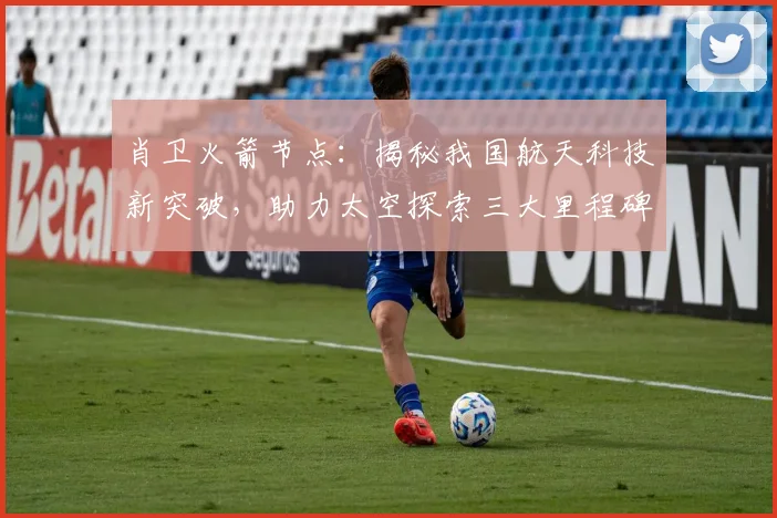 肖卫火箭节点：揭秘我国航天科技新突破，助力太空探索三大里程碑，引领未来星际航行