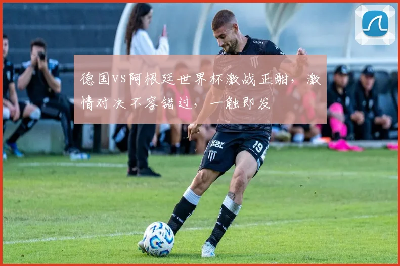 德国vs阿根廷世界杯激战正酣，激情对决不容错过，一触即发