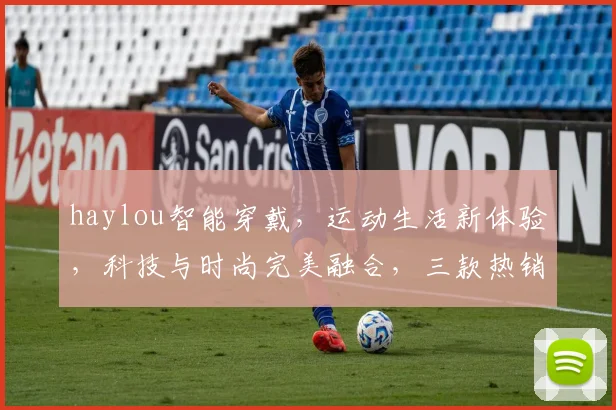 haylou智能穿戴，运动生活新体验，科技与时尚完美融合，三款热销款式推荐