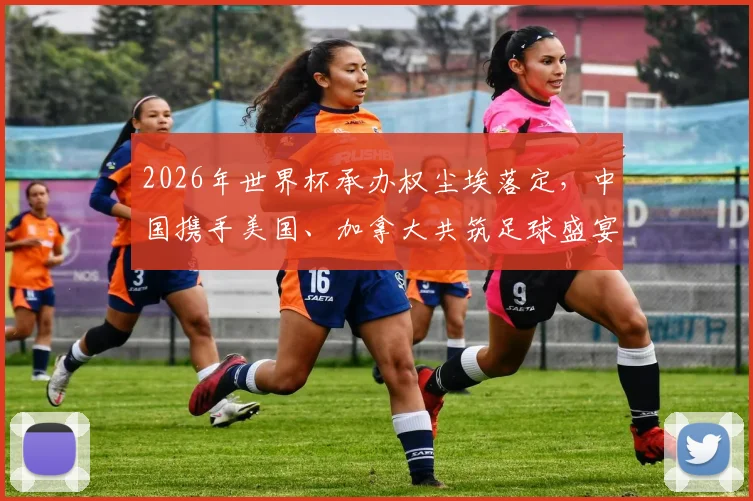 2026年世界杯承办权尘埃落定，中国携手美国、加拿大共筑足球盛宴